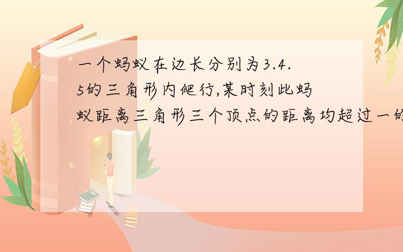 一个蚂蚁在边长分别为3.4.5的三角形内爬行,某时刻此蚂蚁距离三角形三个顶点的距离均超过一的概率为多少