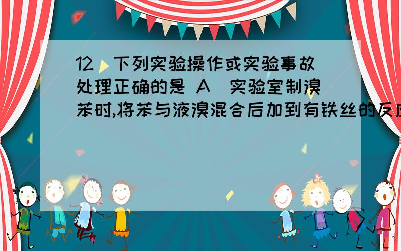 12．下列实验操作或实验事故处理正确的是 A．实验室制溴苯时,将苯与液溴混合后加到有铁丝的反应容器中 B．实验室制硝基苯时,将硝酸与苯混合后再滴加浓硫酸 C．实验时手指不小心沾上苯