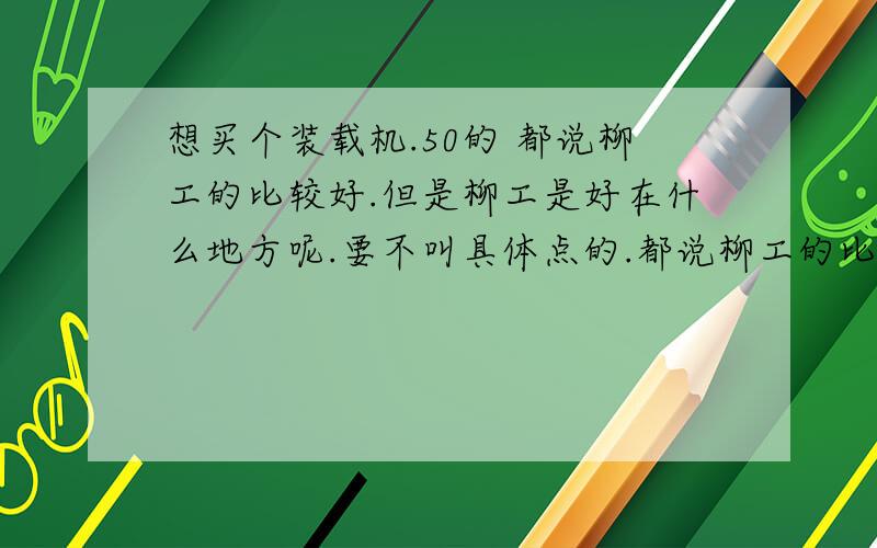 想买个装载机.50的 都说柳工的比较好.但是柳工是好在什么地方呢.要不叫具体点的.都说柳工的比较好.但是柳工的好在什么地方好为什么比较好.柳工的有那些地方不好呢?最好是有个比较性的