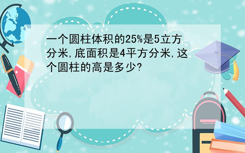 一个圆柱体积的25%是5立方分米,底面积是4平方分米,这个圆柱的高是多少?