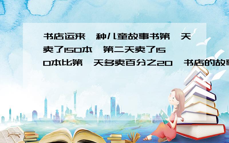 书店运来一种儿童故事书第一天卖了150本,第二天卖了150本比第一天多卖百分之20,书店的故事书有多少本?书店运来一种儿童故事书第一天卖了3分之1本，第二天卖了150本比第一天多卖百分之20