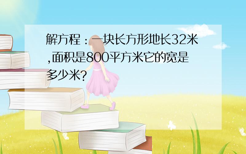 解方程：一块长方形地长32米,面积是800平方米它的宽是多少米?