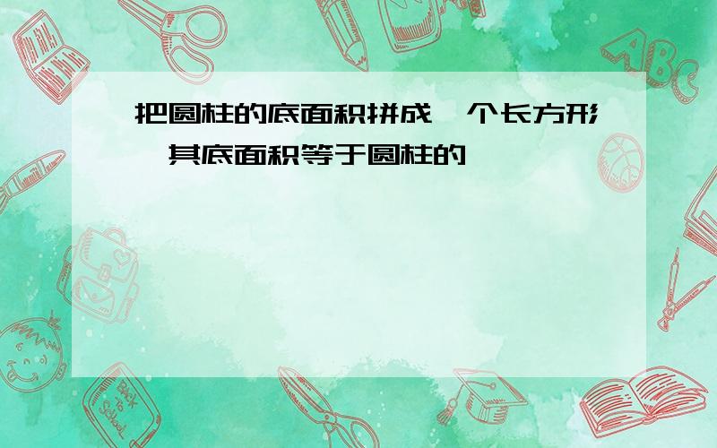 把圆柱的底面积拼成一个长方形,其底面积等于圆柱的【