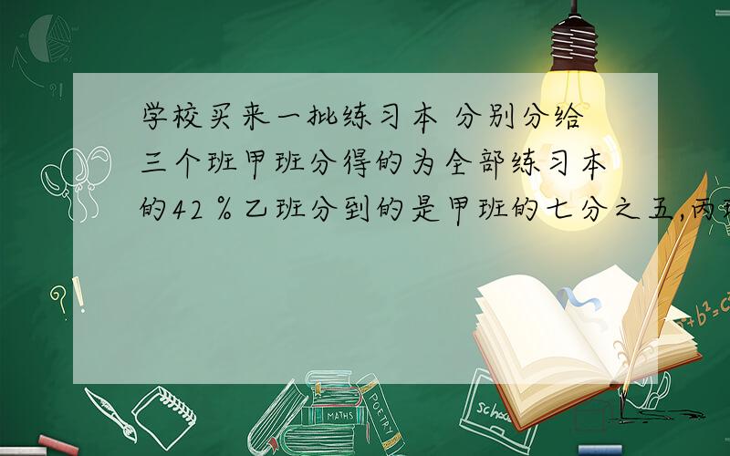 学校买来一批练习本 分别分给三个班甲班分得的为全部练习本的42％乙班分到的是甲班的七分之五,丙班分到的一批练习本,分给三个班,甲班分到全部练习本的百分之42,乙班分到全部图书的七