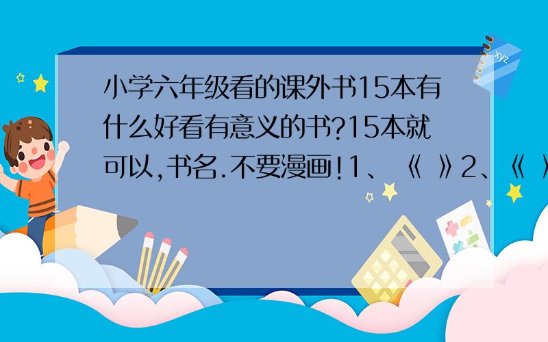 小学六年级看的课外书15本有什么好看有意义的书?15本就可以,书名.不要漫画!1、 《 》2、《 》3、《 》4、《 》5、《 》6、《 》7、《 》8、《 》9、《 》10、《 》11、《 》12、《 》13、《 》1