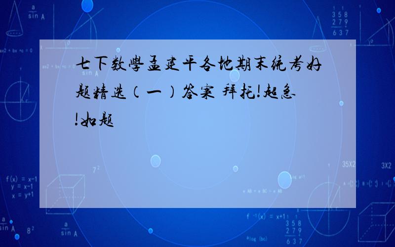 七下数学孟建平各地期末统考好题精选（一）答案 拜托!超急!如题