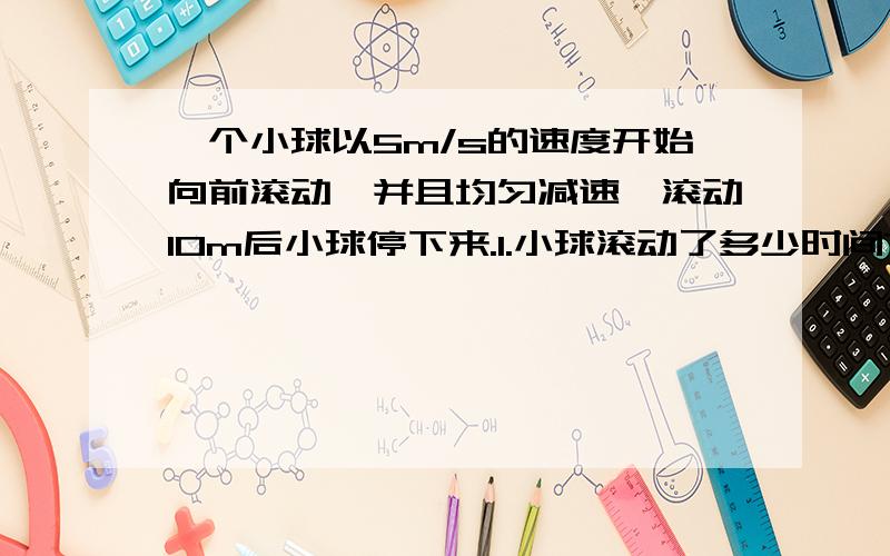 一个小球以5m/s的速度开始向前滚动,并且均匀减速,滚动10m后小球停下来.1.小球滚动了多少时间?2.平均每秒小球的运动速度减少多少?3.小球滚动到5m时约用了多少时间｛结果保留小数点后一位