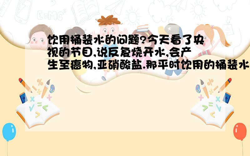 饮用桶装水的问题?今天看了央视的节目,说反复烧开水,会产生至癌物,亚硝酸盐.那平时饮用的桶装水都是反复烧的.虽然没有100度,但6、70度肯定有的.那这样会产生那亚硝酸盐吗?