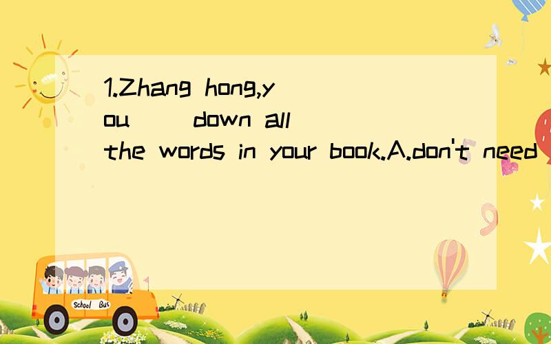 1.Zhang hong,you( )down all the words in your book.A.don't need write B.needn't to write C.don't need to write D.needn't writing2.We are going to play outside if it ( )rain this afternoon.A.won't B.isn't C.hasn't D.doesn't3.-Li Ming,don't be afraid t