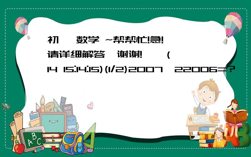 初一 数学 ~帮帮忙!急! 请详细解答,谢谢!    (14 15:14:15)(1/2)2007*22006=?