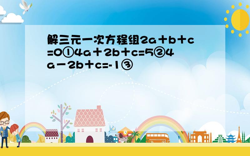 解三元一次方程组2a＋b＋c=0①4a＋2b＋c=5②4a－2b＋c=-1③