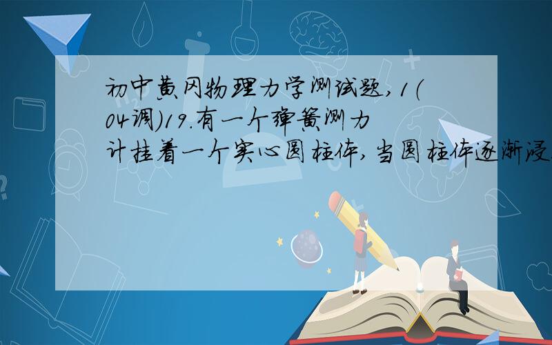 初中黄冈物理力学测试题,1（04调）19.有一个弹簧测力计挂着一个实心圆柱体,当圆柱体逐渐浸入装满水的柱形烧杯过程中,观察记录弹簧测力计的示数变化如下表所示,试根据表中所给条件求:(g