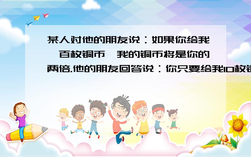 某人对他的朋友说：如果你给我一百枚铜币,我的铜币将是你的两倍.他的朋友回答说：你只要给我10枚铜币,我的铜币将是你的六倍.两人各有多少铜币?