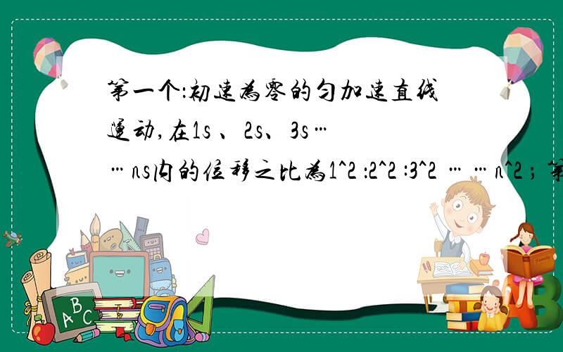 第一个：初速为零的匀加速直线运动,在1s 、2s、3s……ns内的位移之比为1^2 ：2^2 :3^2 ……n^2 ； 第二个：在第1s 内、第 2s内、第3s内……第ns内的位移之比为1：3：5……(2n-1)；第三个：在第1米