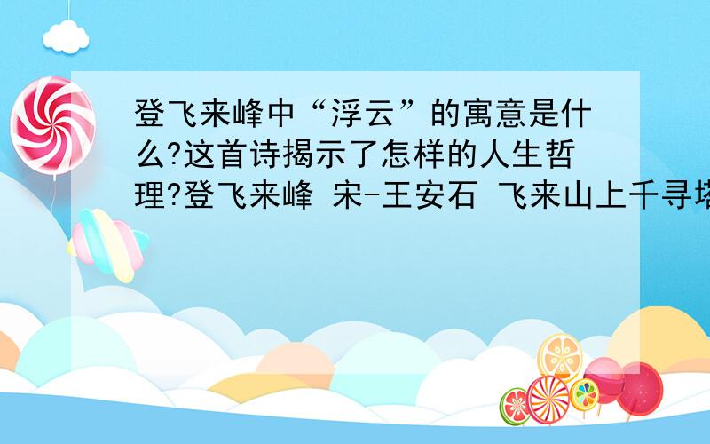 登飞来峰中“浮云”的寓意是什么?这首诗揭示了怎样的人生哲理?登飞来峰 宋-王安石 飞来山上千寻塔,闻说鸡鸣见日升.不畏浮云遮望眼,自缘身在最高层.