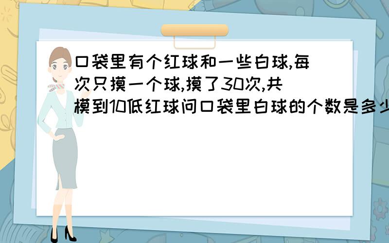 口袋里有个红球和一些白球,每次只摸一个球,摸了30次,共模到10低红球问口袋里白球的个数是多少?如何计算 如何分析 可以有做的过程吗