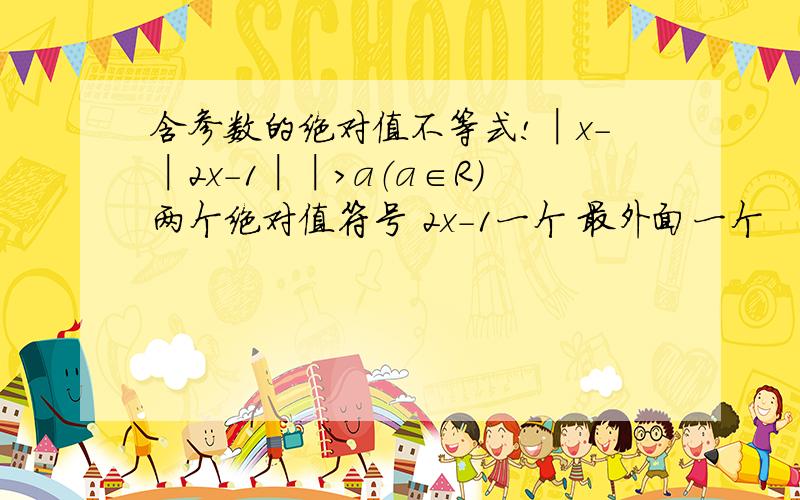 含参数的绝对值不等式!│x-│2x-1││>a（a∈R）两个绝对值符号 2x-1一个 最外面一个