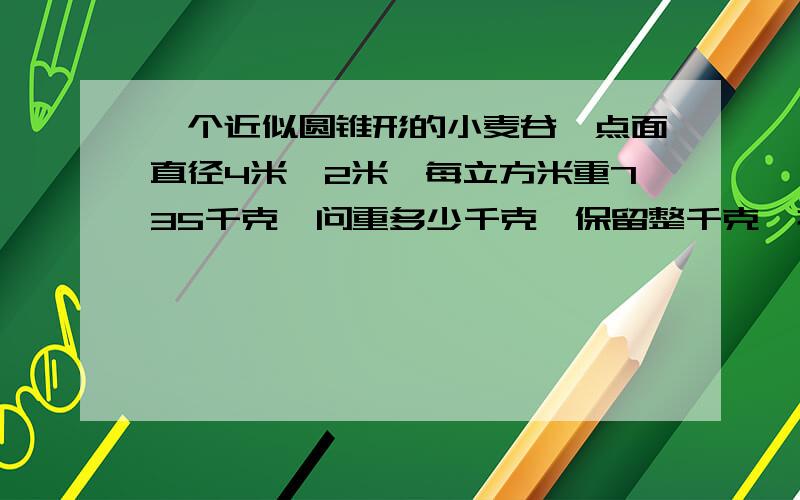 一个近似圆锥形的小麦谷,点面直径4米,2米,每立方米重735千克,问重多少千克【保留整千克】打谷场上,一个近似圆锥形的小麦谷,测得底面直径是4米,每立方米小麦约重735千克,这堆小麦大约有