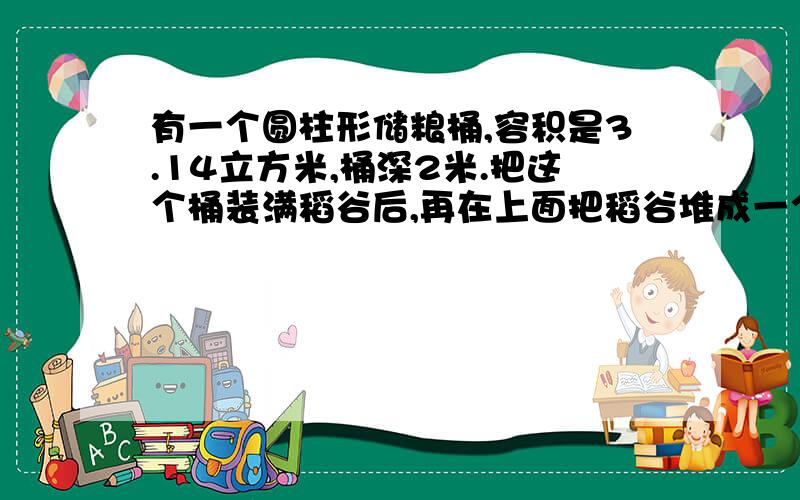 有一个圆柱形储粮桶,容积是3.14立方米,桶深2米.把这个桶装满稻谷后,再在上面把稻谷堆成一个高0.3米的圆锥,这个储粮桶里稻谷的体积一共是多少m³?（保留两位小数）