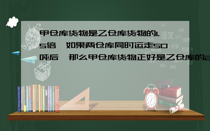 甲仓库货物是乙仓库货物的1.5倍,如果两仓库同时运走50吨后,那么甲仓库货物正好是乙仓库的2倍,甲、乙仓库各有货物多少吨?