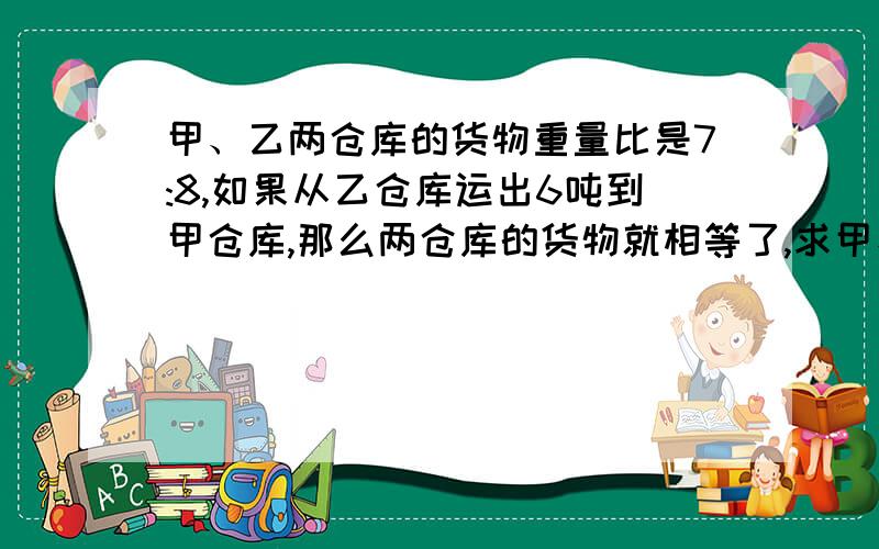 甲、乙两仓库的货物重量比是7:8,如果从乙仓库运出6吨到甲仓库,那么两仓库的货物就相等了,求甲、乙两仓库原有货物各有多少吨?