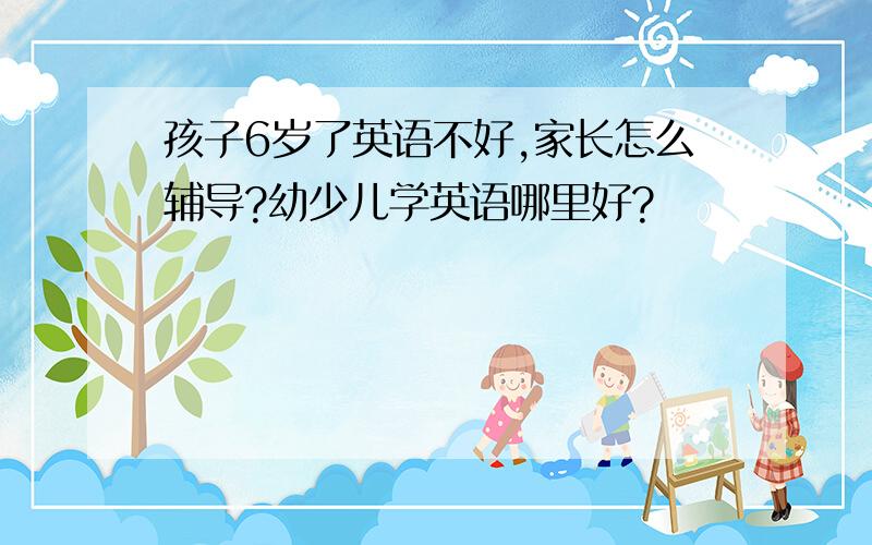 孩子6岁了英语不好,家长怎么辅导?幼少儿学英语哪里好?