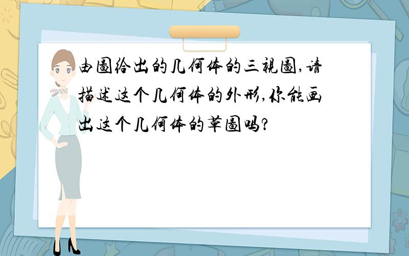 由图给出的几何体的三视图,请描述这个几何体的外形,你能画出这个几何体的草图吗?