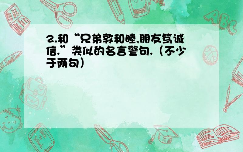 2.和“兄弟敦和睦,朋友笃诚信.”类似的名言警句.（不少于两句）