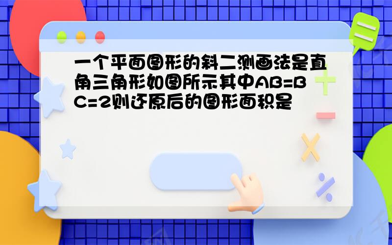 一个平面图形的斜二测画法是直角三角形如图所示其中AB=BC=2则还原后的图形面积是