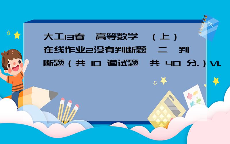 大工13春《高等数学》（上）在线作业2没有判断题,二、判断题（共 10 道试题,共 40 分.）V1.  题面见图片A. 错误B. 正确      满分：4  分2.  题面见图片A. 错误B. 正确      满分：4  分3.  可导的奇