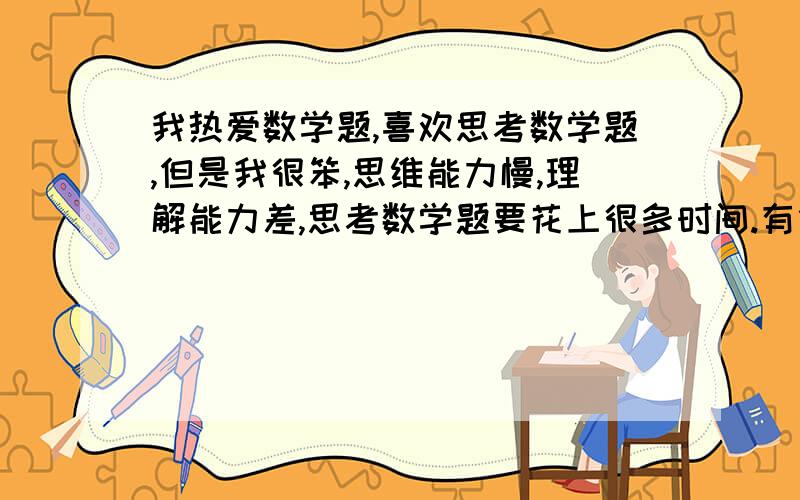 我热爱数学题,喜欢思考数学题,但是我很笨,思维能力慢,理解能力差,思考数学题要花上很多时间.有什么方法提升我的这些能力.