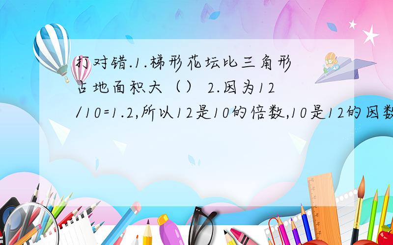 打对错.1.梯形花坛比三角形占地面积大（） 2.因为12/10=1.2,所以12是10的倍数,10是12的因数（）3.17和19这两个数的公因数只有1（）4.如果A是奇数,那么1093+89+A+25的结果还是奇数（）