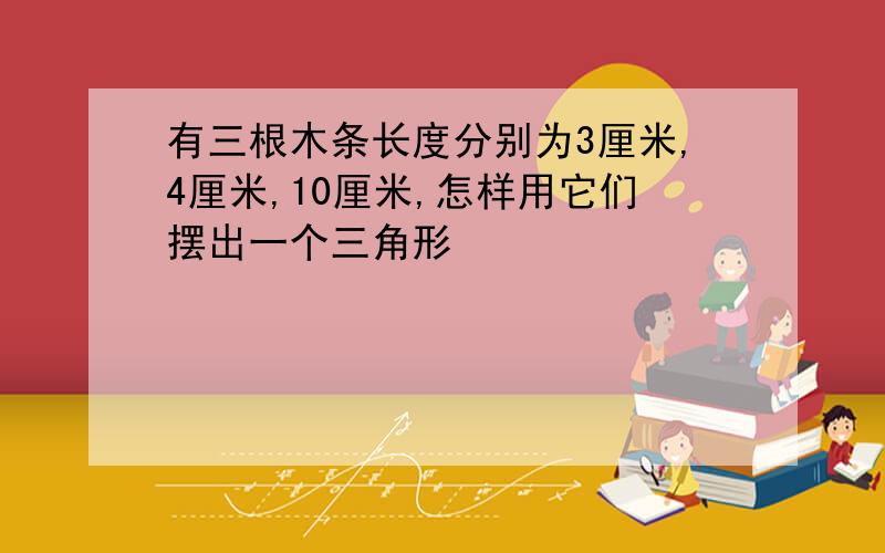 有三根木条长度分别为3厘米,4厘米,10厘米,怎样用它们摆出一个三角形