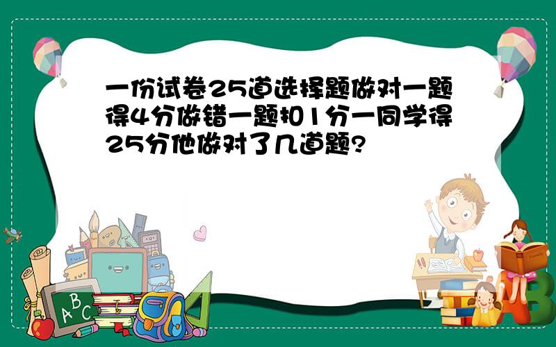 一份试卷25道选择题做对一题得4分做错一题扣1分一同学得25分他做对了几道题?