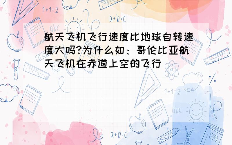 航天飞机飞行速度比地球自转速度大吗?为什么如：哥伦比亚航天飞机在赤道上空的飞行