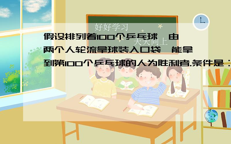 假设排列着100个乒乓球,由两个人轮流拿球装入口袋,能拿到第100个乒乓球的人为胜利者.条件是：每次拿球者至少要拿1个,但最多不能超过5个,问：如果你是最先拿球的人,你该拿几个?以后怎么