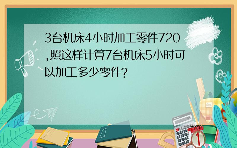 3台机床4小时加工零件720,照这样计算7台机床5小时可以加工多少零件?