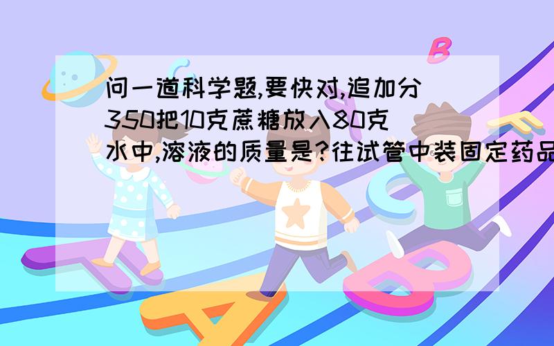 问一道科学题,要快对,追加分350把10克蔗糖放入80克水中,溶液的质量是?往试管中装固定药品时,先把试管(),用药匙把固体送到试管()然后使试管(),让药品全部落入试管底部