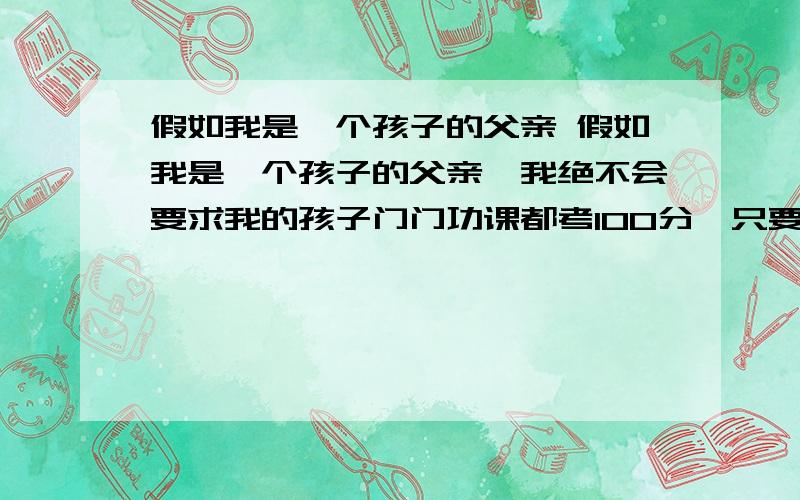 假如我是一个孩子的父亲 假如我是一个孩子的父亲,我绝不会要求我的孩子门门功课都考100分,只要他尽了全力就行了.我也不会因为他犯错误去惩罚他,只要他同样的错误不犯两次就行了.如果