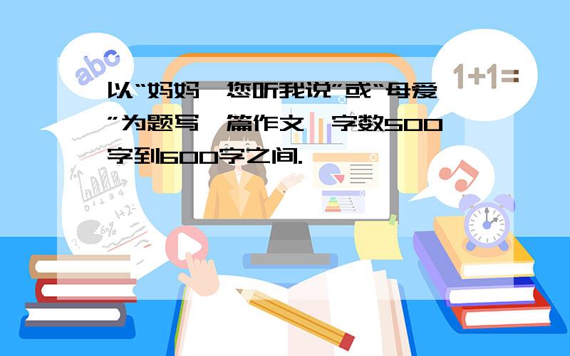 以“妈妈,您听我说”或“母爱”为题写一篇作文,字数500字到600字之间.