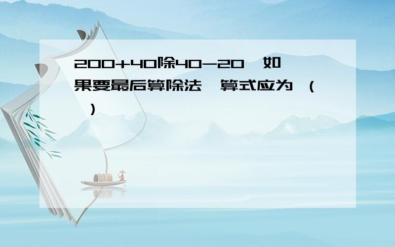 200+40除40-20,如果要最后算除法,算式应为 （ ）