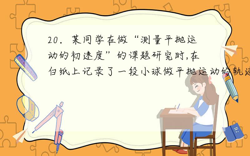 20．某同学在做“测量平抛运动的初速度”的课题研究时,在白纸上记录了一段小球做平抛运动的轨迹和一条表示竖直方向的直线,然后在这张白纸上覆盖了一张透明的方格纸,如图所示.他测出