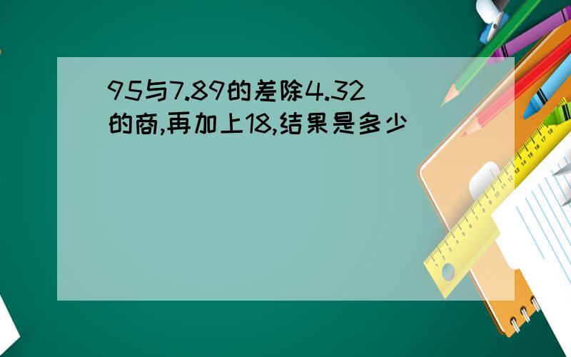 95与7.89的差除4.32的商,再加上18,结果是多少