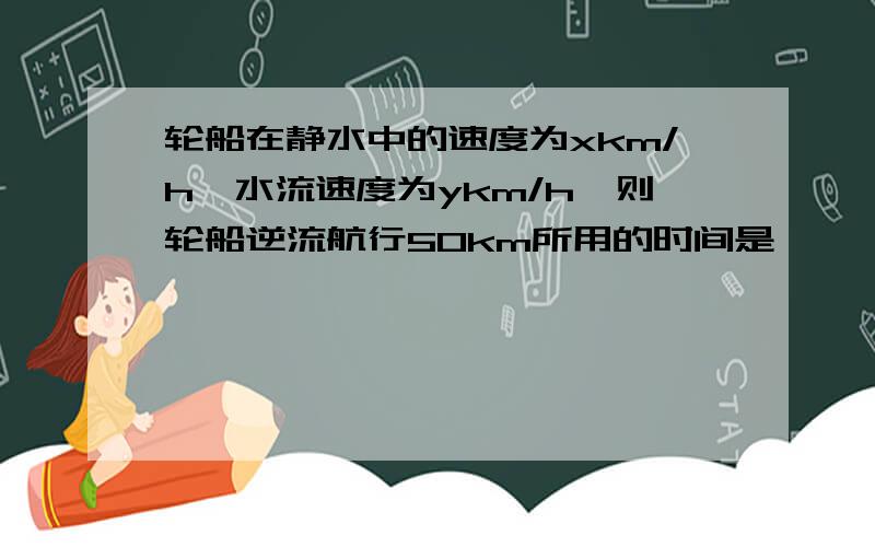 轮船在静水中的速度为xkm/h,水流速度为ykm/h,则轮船逆流航行50km所用的时间是