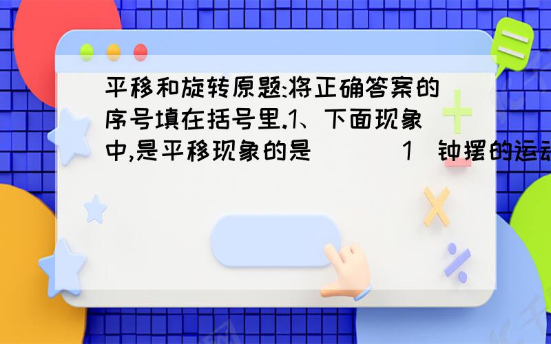 平移和旋转原题:将正确答案的序号填在括号里.1、下面现象中,是平移现象的是（ ）（1）钟摆的运动 （2）温度计中,液柱的上升或下降（3）运动员在环形跑道上跑步 （4）打气筒打气时,活塞