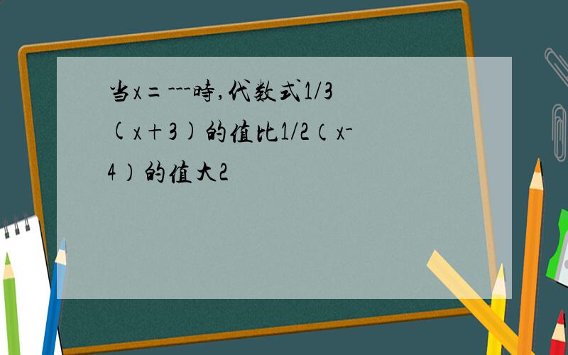 当x=---时,代数式1/3(x+3)的值比1/2（x-4）的值大2