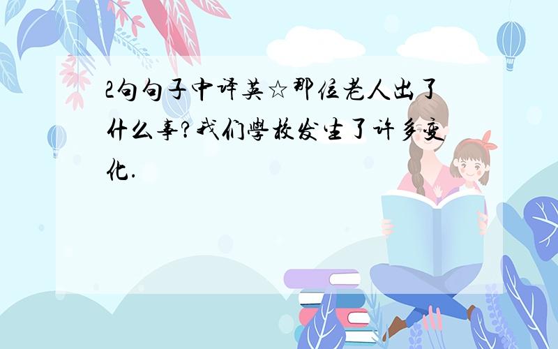 2句句子中译英☆那位老人出了什么事?我们学校发生了许多变化.