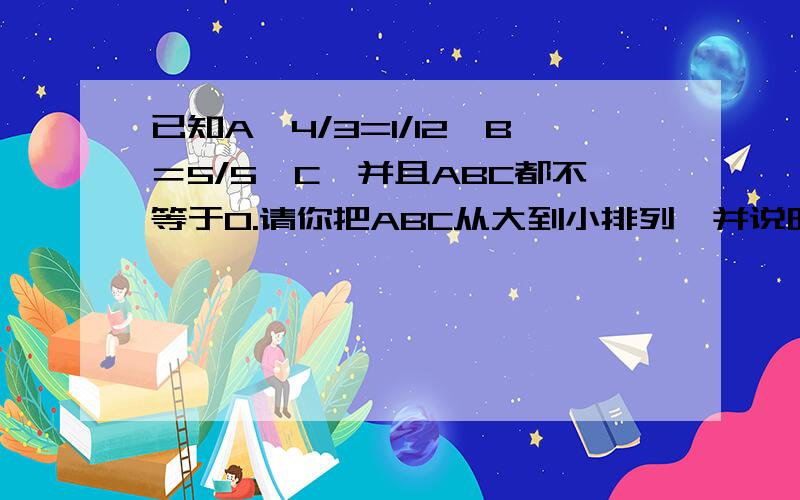 已知A×4/3=1/12×B＝5/5×C,并且ABC都不等于0.请你把ABC从大到小排列,并说明理由不要太罗嗦，尽量简洁一点，要看得懂喵，在下先谢谢各位大哥大姐了喵~（答得好的有奖金哦，喵）