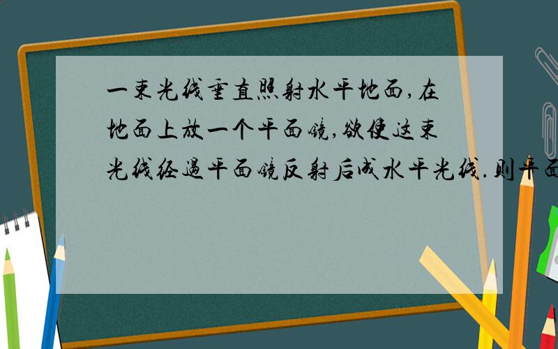 一束光线垂直照射水平地面,在地面上放一个平面镜,欲使这束光线经过平面镜反射后成水平光线.则平面镜与地面所称锐角的度数是多少?