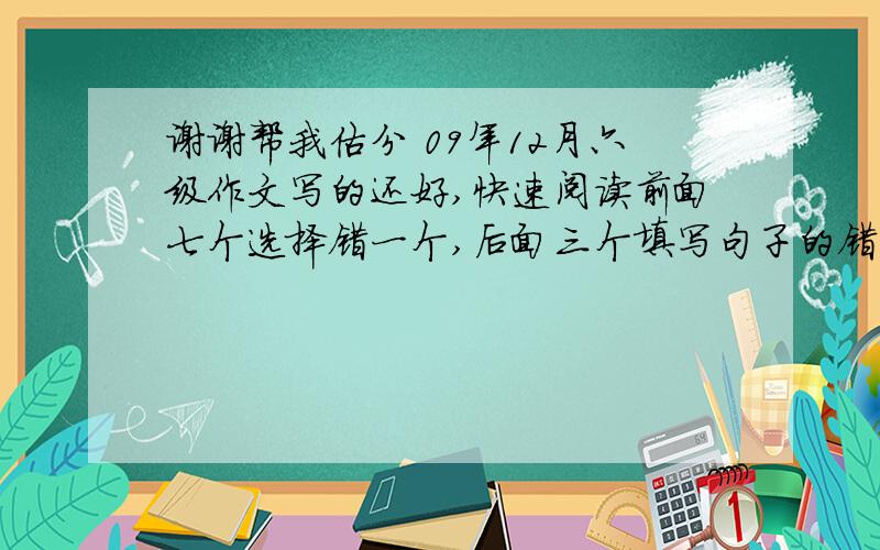 谢谢帮我估分 09年12月六级作文写的还好,快速阅读前面七个选择错一个,后面三个填写句子的错一个.听力前面25个选择错了8个,复合听写单词写对了2个,句子大概对一个半吧.后面深度阅读5题错